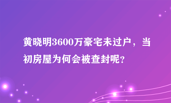 黄晓明3600万豪宅未过户，当初房屋为何会被查封呢？