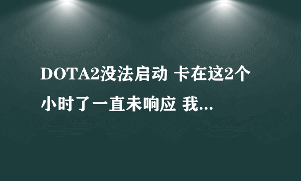 DOTA2没法启动 卡在这2个小时了一直未响应 我看CPU使用也不高 但卡的要死