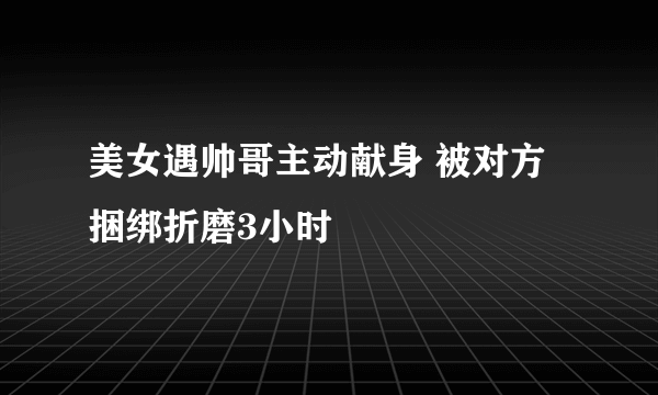 美女遇帅哥主动献身 被对方捆绑折磨3小时