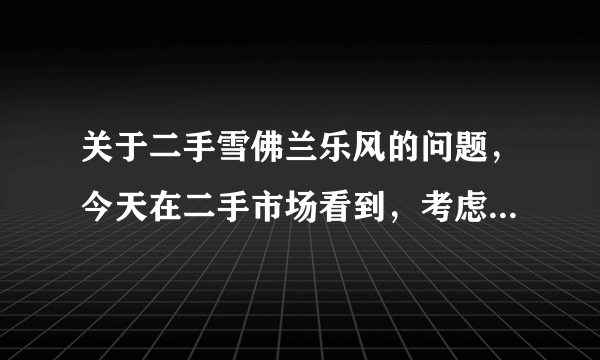 关于二手雪佛兰乐风的问题，今天在二手市场看到，考虑买，请买过二手车或者有用过这个车型的朋友给点意见，