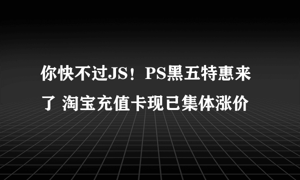 你快不过JS！PS黑五特惠来了 淘宝充值卡现已集体涨价