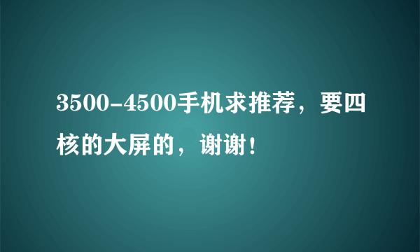 3500-4500手机求推荐，要四核的大屏的，谢谢！