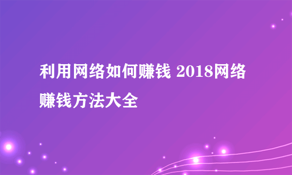 利用网络如何赚钱 2018网络赚钱方法大全