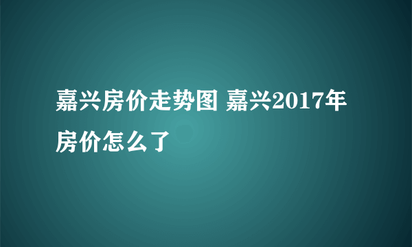 嘉兴房价走势图 嘉兴2017年房价怎么了