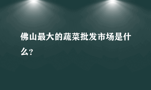 佛山最大的蔬菜批发市场是什么？