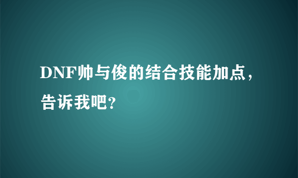 DNF帅与俊的结合技能加点，告诉我吧？