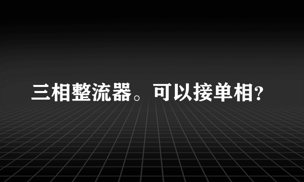 三相整流器。可以接单相？