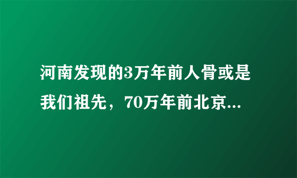 河南发现的3万年前人骨或是我们祖先，70万年前北京猿人咋不是？