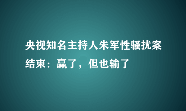 央视知名主持人朱军性骚扰案结束：赢了，但也输了