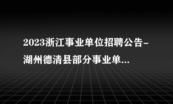 2023浙江事业单位招聘公告-湖州德清县部分事业单位招聘29人公告_统考
