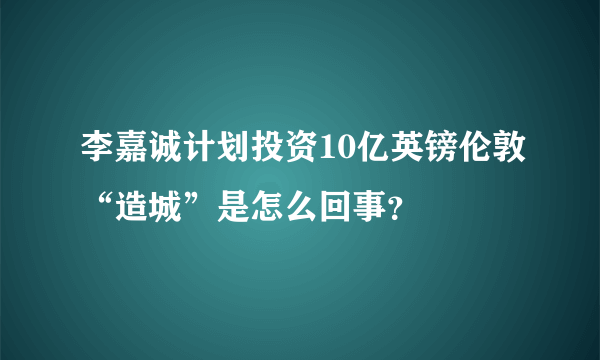 李嘉诚计划投资10亿英镑伦敦“造城”是怎么回事？