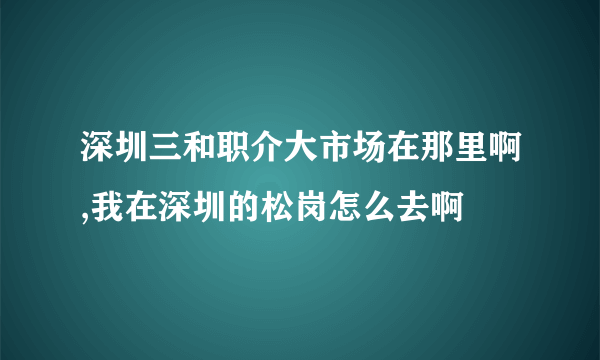 深圳三和职介大市场在那里啊,我在深圳的松岗怎么去啊