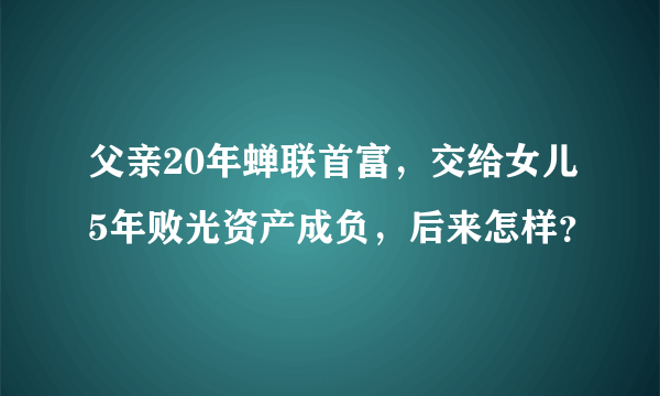 父亲20年蝉联首富，交给女儿5年败光资产成负，后来怎样？