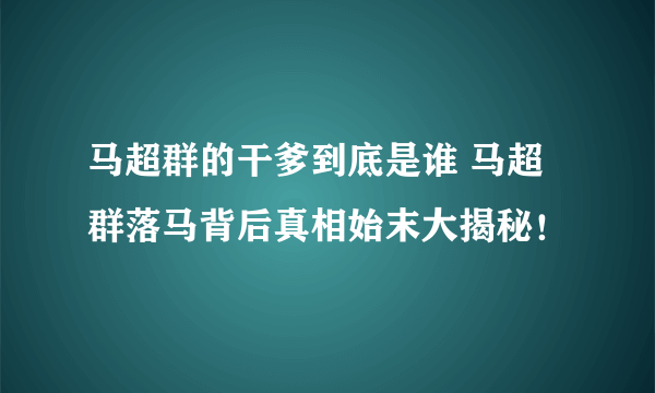 马超群的干爹到底是谁 马超群落马背后真相始末大揭秘！
