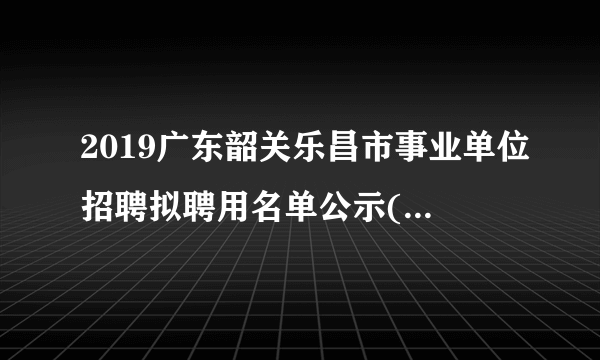 2019广东韶关乐昌市事业单位招聘拟聘用名单公示(第三批)