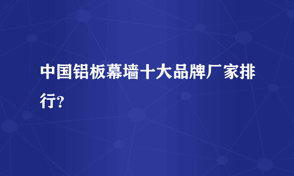 中国铝板幕墙十大品牌厂家排行？
