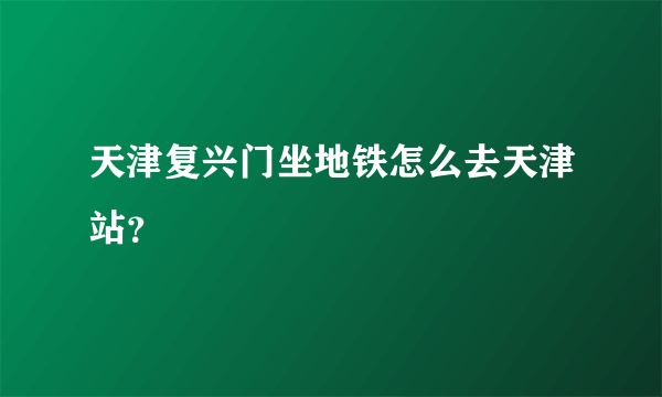 天津复兴门坐地铁怎么去天津站？