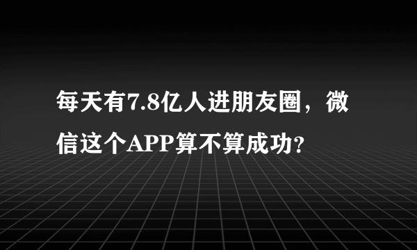 每天有7.8亿人进朋友圈，微信这个APP算不算成功？