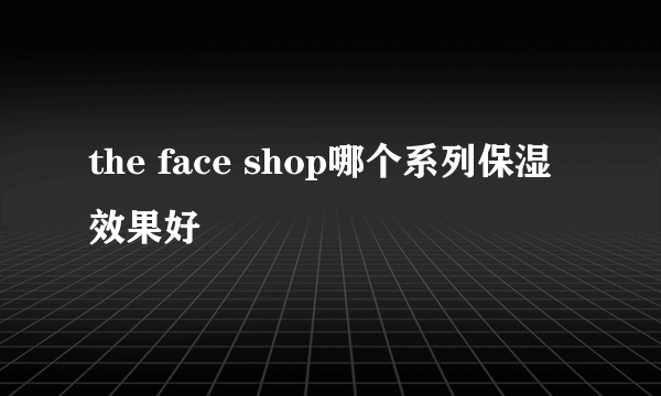 the face shop哪个系列保湿效果好