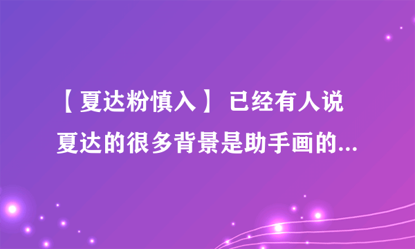 【夏达粉慎入】 已经有人说夏达的很多背景是助手画的（消息ms是在围脖上爆的 求这话的原地址或截图（可加