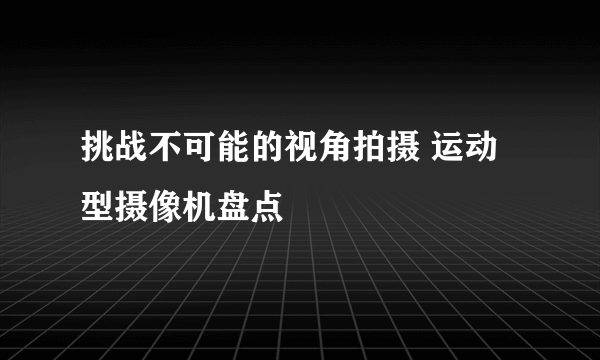 挑战不可能的视角拍摄 运动型摄像机盘点