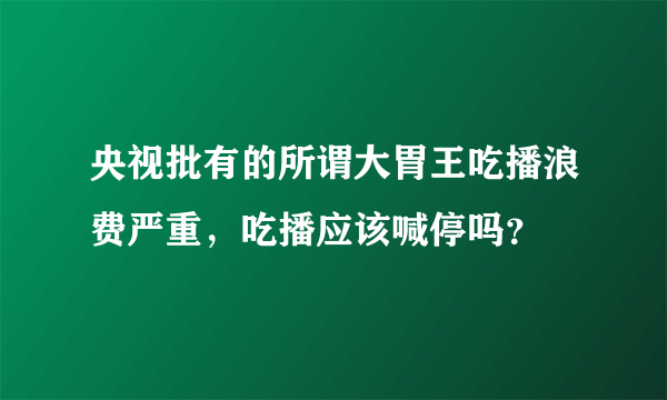 央视批有的所谓大胃王吃播浪费严重，吃播应该喊停吗？