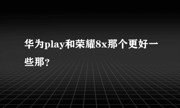 华为play和荣耀8x那个更好一些那？