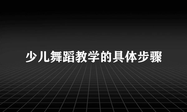 少儿舞蹈教学的具体步骤