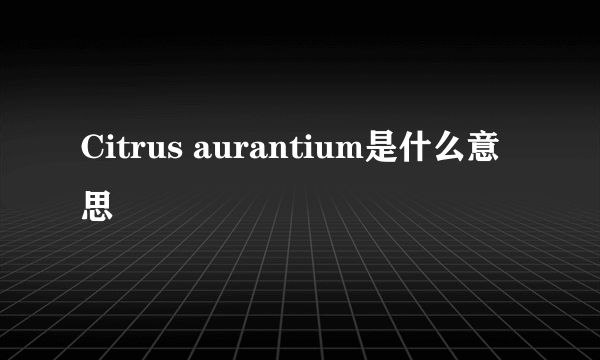 Citrus aurantium是什么意思
