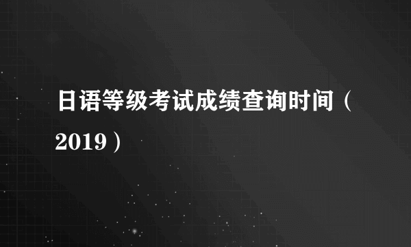 日语等级考试成绩查询时间（2019）
