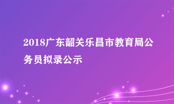 2018广东韶关乐昌市教育局公务员拟录公示