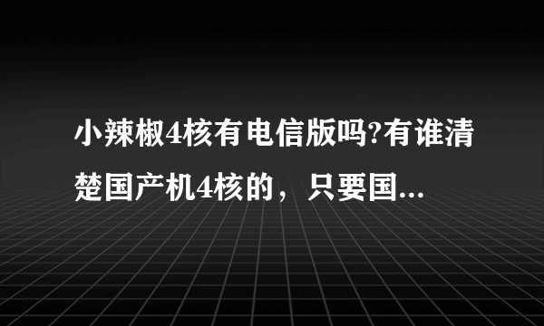 小辣椒4核有电信版吗?有谁清楚国产机4核的，只要国产机4核，谢谢