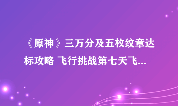 《原神》三万分及五枚纹章达标攻略 飞行挑战第七天飞跃性挑战任务通关技巧分享