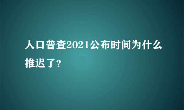 人口普查2021公布时间为什么推迟了？