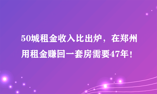50城租金收入比出炉，在郑州用租金赚回一套房需要47年！