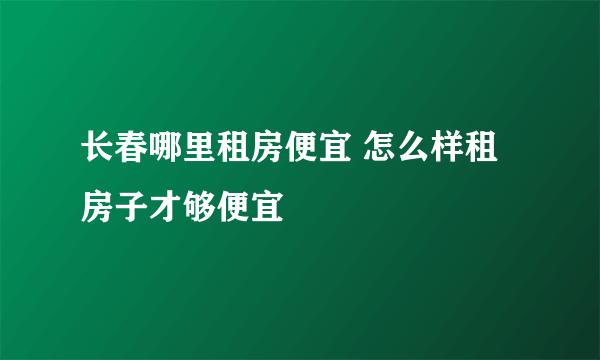 长春哪里租房便宜 怎么样租房子才够便宜