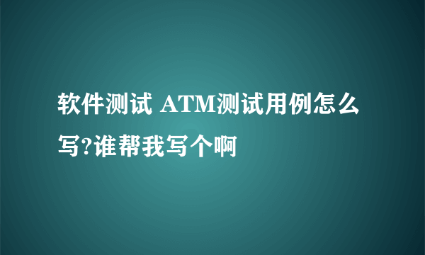 软件测试 ATM测试用例怎么写?谁帮我写个啊