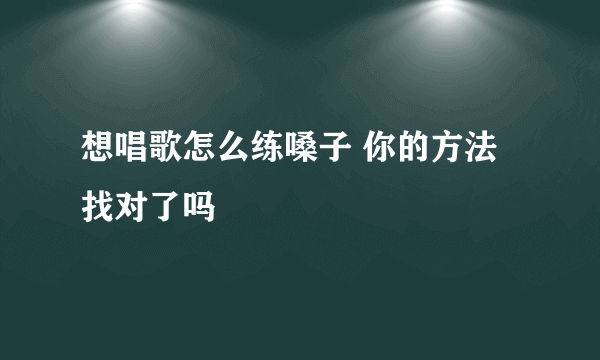 想唱歌怎么练嗓子 你的方法找对了吗