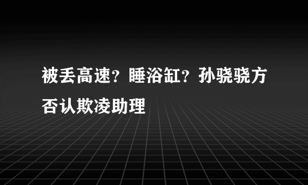 被丢高速？睡浴缸？孙骁骁方否认欺凌助理