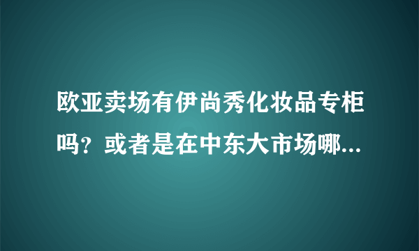 欧亚卖场有伊尚秀化妆品专柜吗？或者是在中东大市场哪里有卖的也可以！