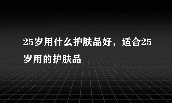25岁用什么护肤品好，适合25岁用的护肤品