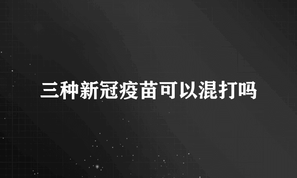 三种新冠疫苗可以混打吗