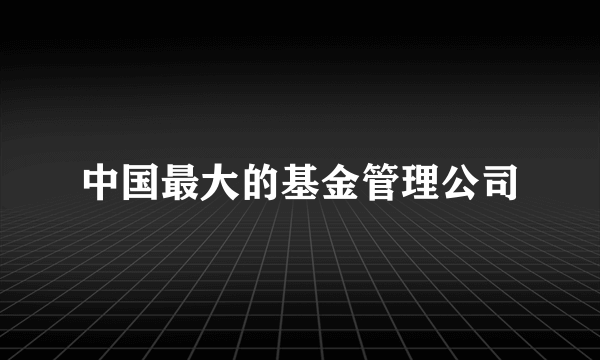 中国最大的基金管理公司