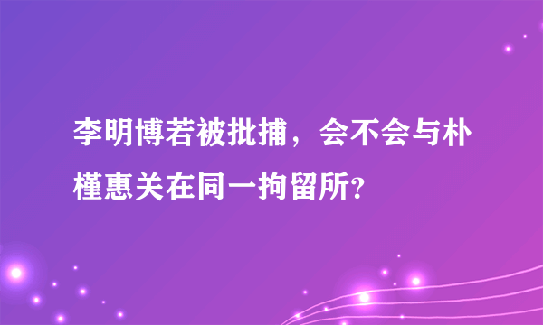 李明博若被批捕，会不会与朴槿惠关在同一拘留所？