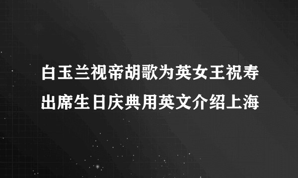 白玉兰视帝胡歌为英女王祝寿出席生日庆典用英文介绍上海