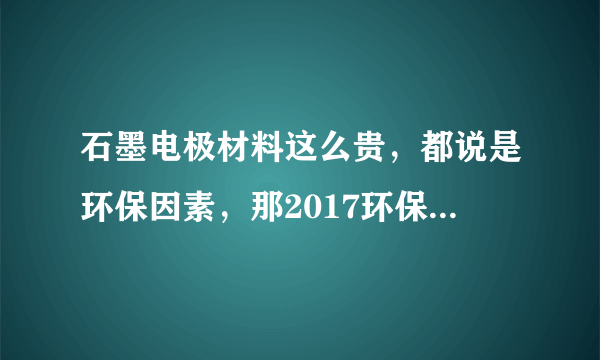 石墨电极材料这么贵，都说是环保因素，那2017环保督查到底查什么？