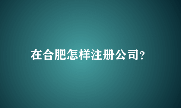 在合肥怎样注册公司？