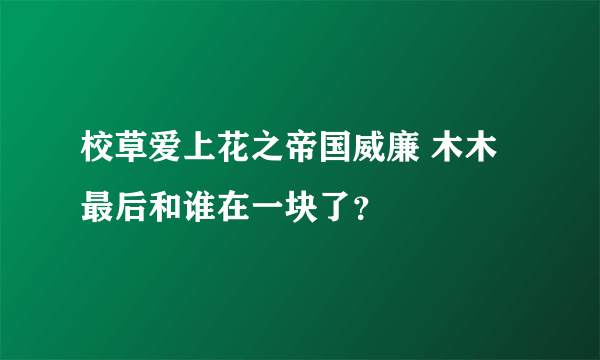 校草爱上花之帝国威廉 木木最后和谁在一块了？