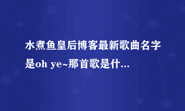水煮鱼皇后博客最新歌曲名字是oh ye~那首歌是什么歌啊！急求