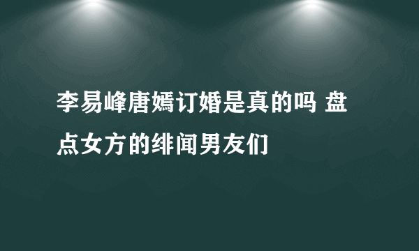 李易峰唐嫣订婚是真的吗 盘点女方的绯闻男友们